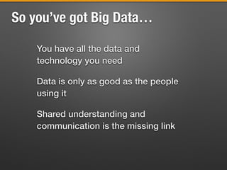 So you’ve got Big Data…
You have all the data and
technology you need
Data is only as good as the people
using it
Shared understanding and
communication is the missing link
 