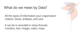 What do we mean by Data?
All the types of information your organisation
collects, stores, analyses, and uses.
It can be in recorded in many formats:
numbers, text, images, video, maps.
 