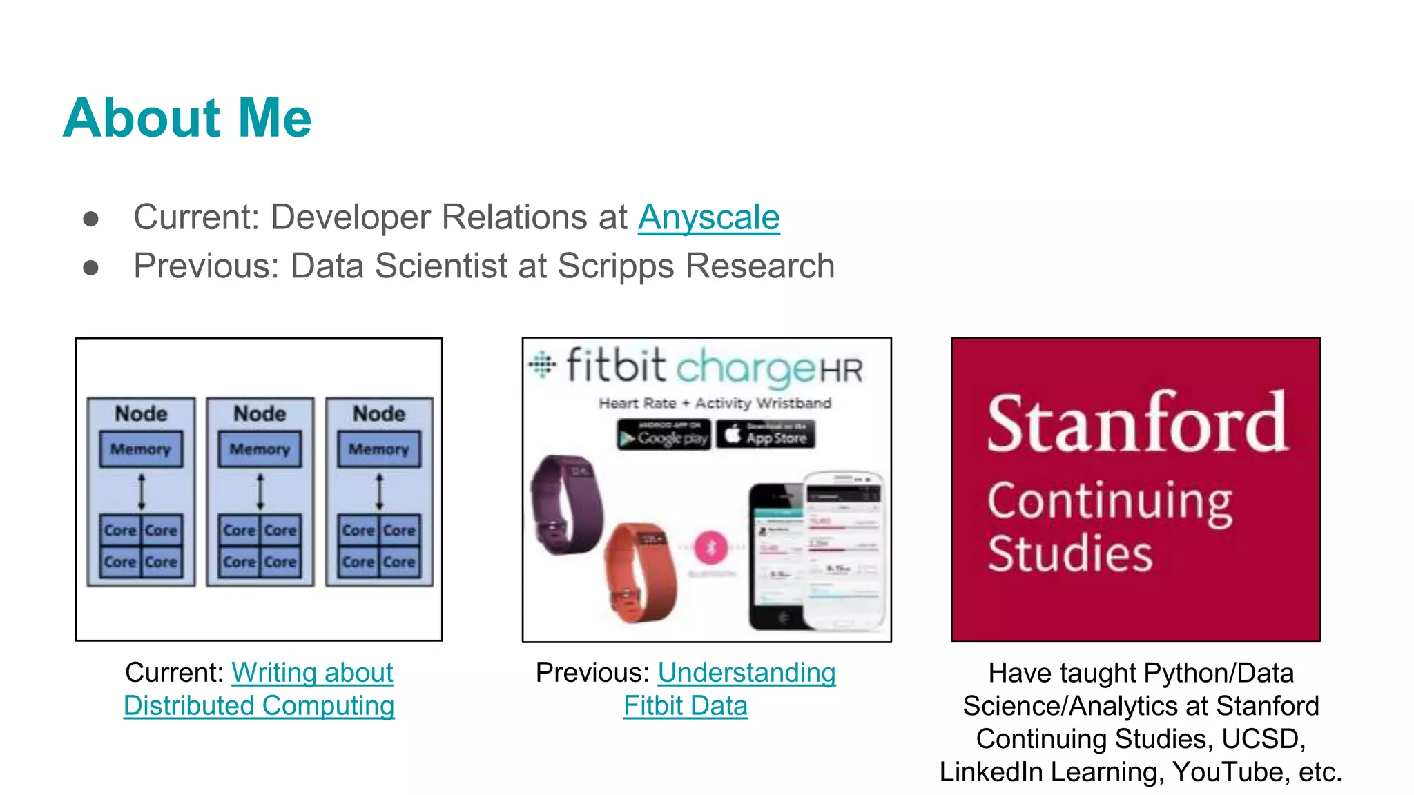 About Me
● Current: Developer Relations at Anyscale
● Previous: Data Scientist at Scripps Research
Current: Writing about
Distributed Computing
Previous: Understanding
Fitbit Data
Have taught Python/Data
Science/Analytics at Stanford
Continuing Studies, UCSD,
LinkedIn Learning, YouTube, etc.
 