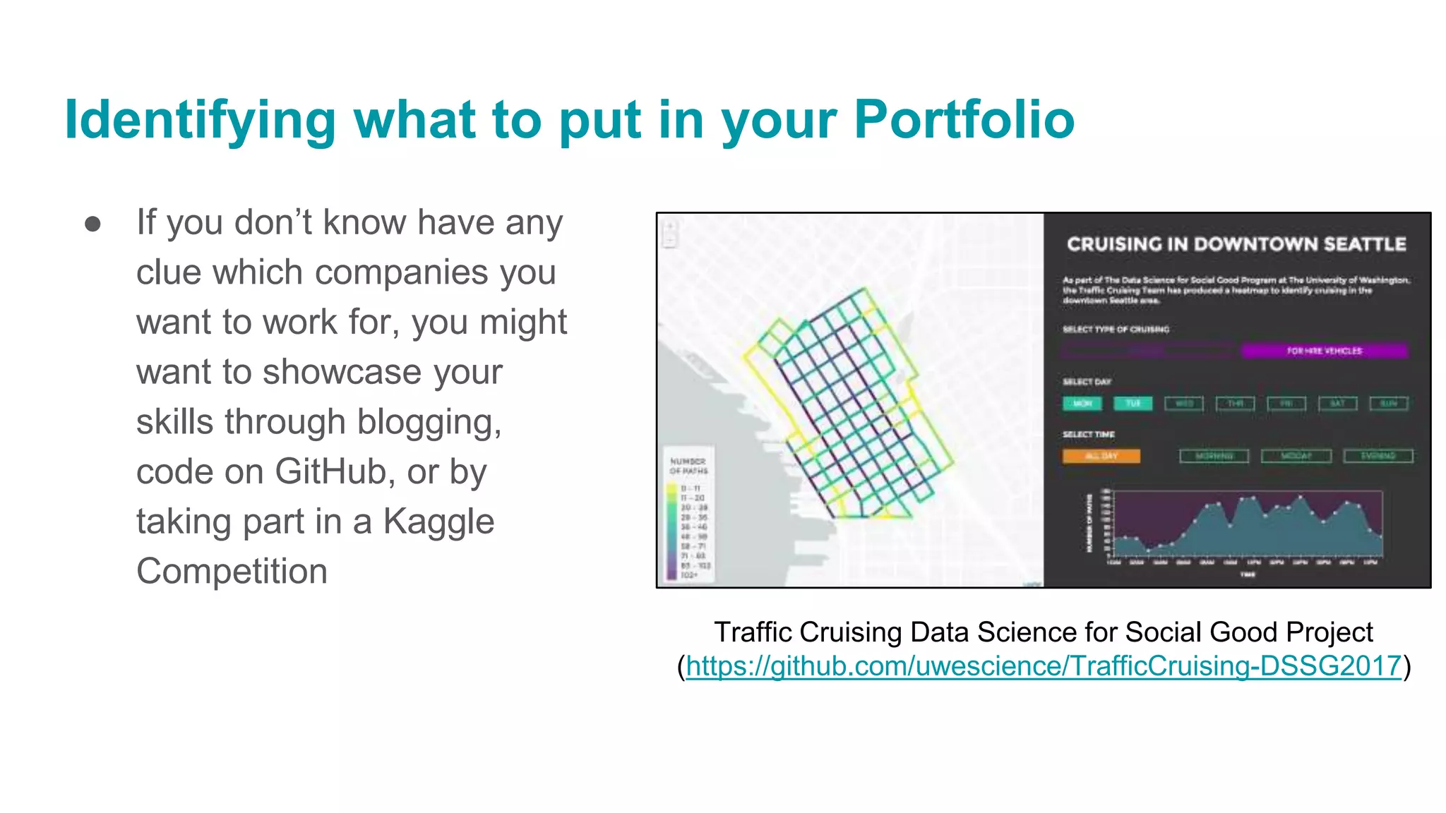 Identifying what to put in your Portfolio
● If you don’t know have any
clue which companies you
want to work for, you might
want to showcase your
skills through blogging,
code on GitHub, or by
taking part in a Kaggle
Competition
Traffic Cruising Data Science for Social Good Project
(https://github.com/uwescience/TrafficCruising-DSSG2017)
 