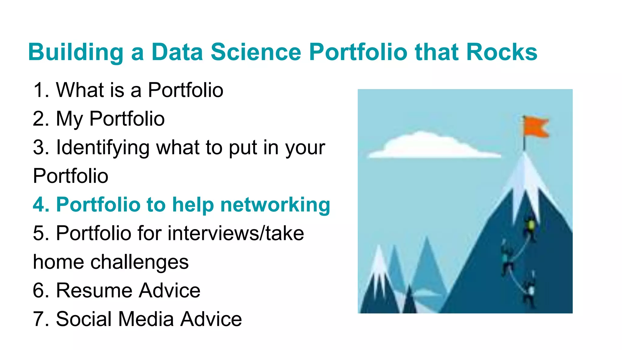 1. What is a Portfolio
2. My Portfolio
3. Identifying what to put in your
Portfolio
4. Portfolio to help networking
5. Portfolio for interviews/take
home challenges
6. Resume Advice
7. Social Media Advice
Building a Data Science Portfolio that Rocks
 