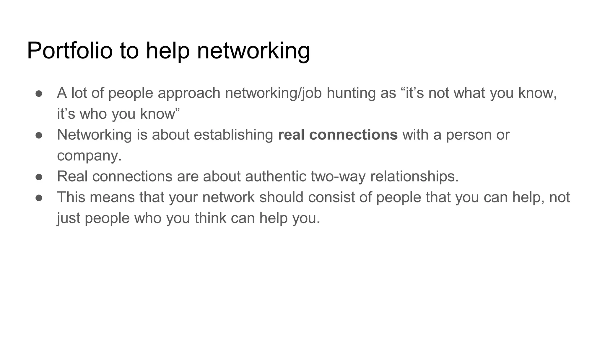 Portfolio to help networking
● A lot of people approach networking/job hunting as “it’s not what you know,
it’s who you know”
● Networking is about establishing real connections with a person or
company.
● Real connections are about authentic two-way relationships.
● This means that your network should consist of people that you can help, not
just people who you think can help you.
 