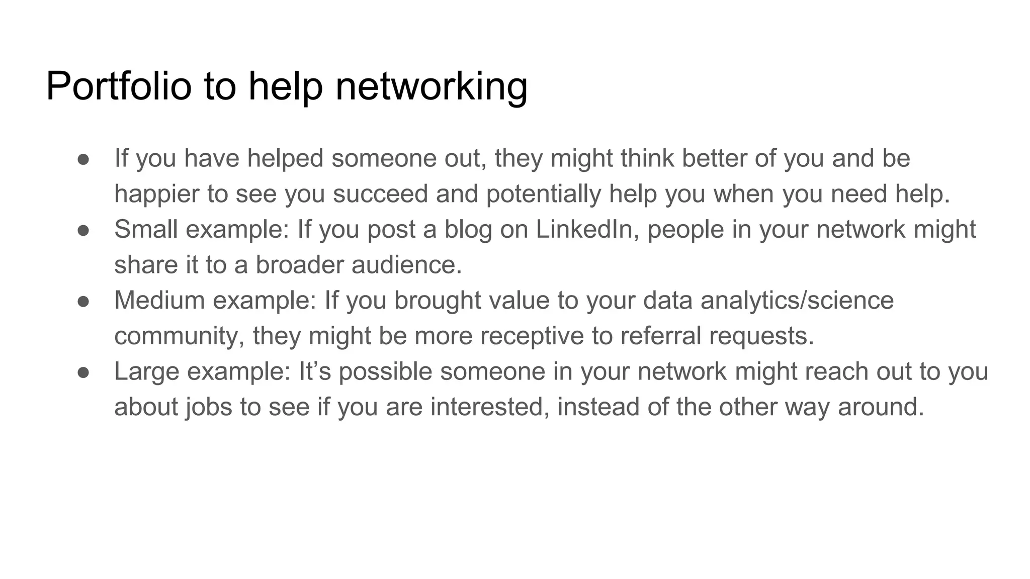 Portfolio to help networking
● If you have helped someone out, they might think better of you and be
happier to see you succeed and potentially help you when you need help.
● Small example: If you post a blog on LinkedIn, people in your network might
share it to a broader audience.
● Medium example: If you brought value to your data analytics/science
community, they might be more receptive to referral requests.
● Large example: It’s possible someone in your network might reach out to you
about jobs to see if you are interested, instead of the other way around.
 