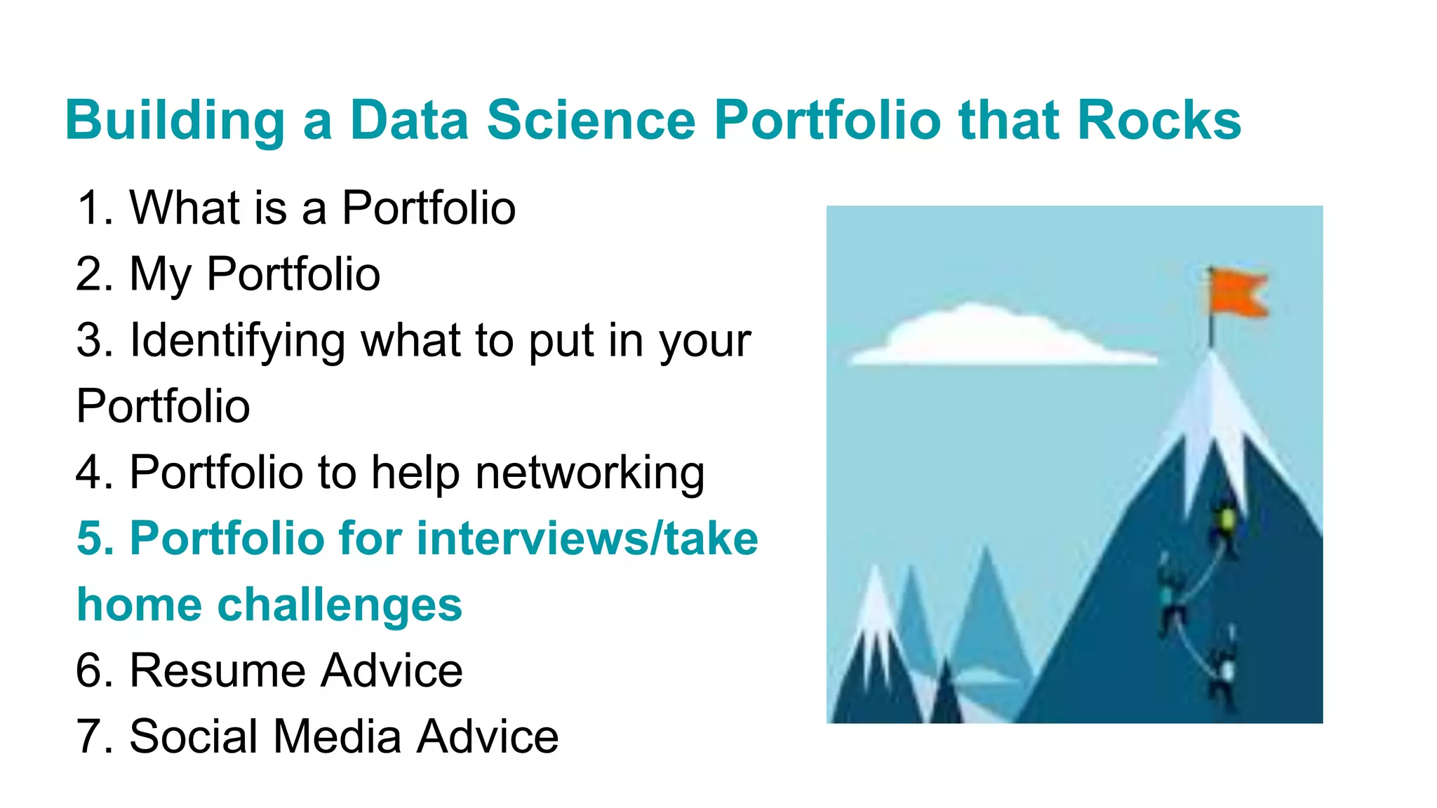 1. What is a Portfolio
2. My Portfolio
3. Identifying what to put in your
Portfolio
4. Portfolio to help networking
5. Portfolio for interviews/take
home challenges
6. Resume Advice
7. Social Media Advice
Building a Data Science Portfolio that Rocks
 