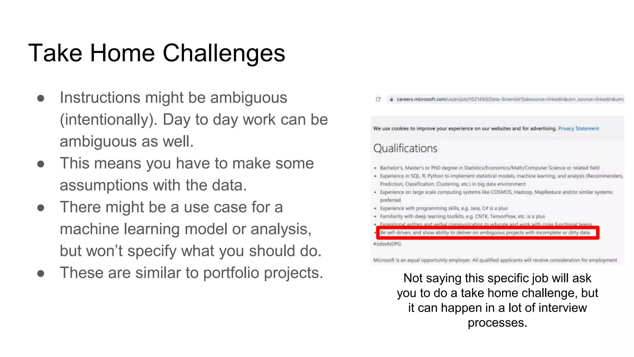 Take Home Challenges
● Instructions might be ambiguous
(intentionally). Day to day work can be
ambiguous as well.
● This means you have to make some
assumptions with the data.
● There might be a use case for a
machine learning model or analysis,
but won’t specify what you should do.
● These are similar to portfolio projects. Not saying this specific job will ask
you to do a take home challenge, but
it can happen in a lot of interview
processes.
 