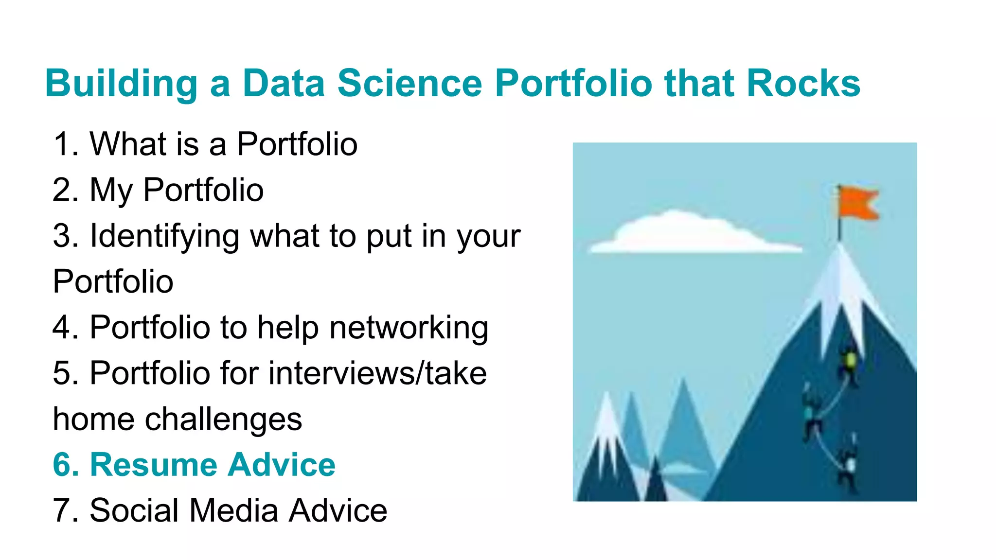 1. What is a Portfolio
2. My Portfolio
3. Identifying what to put in your
Portfolio
4. Portfolio to help networking
5. Portfolio for interviews/take
home challenges
6. Resume Advice
7. Social Media Advice
Building a Data Science Portfolio that Rocks
 