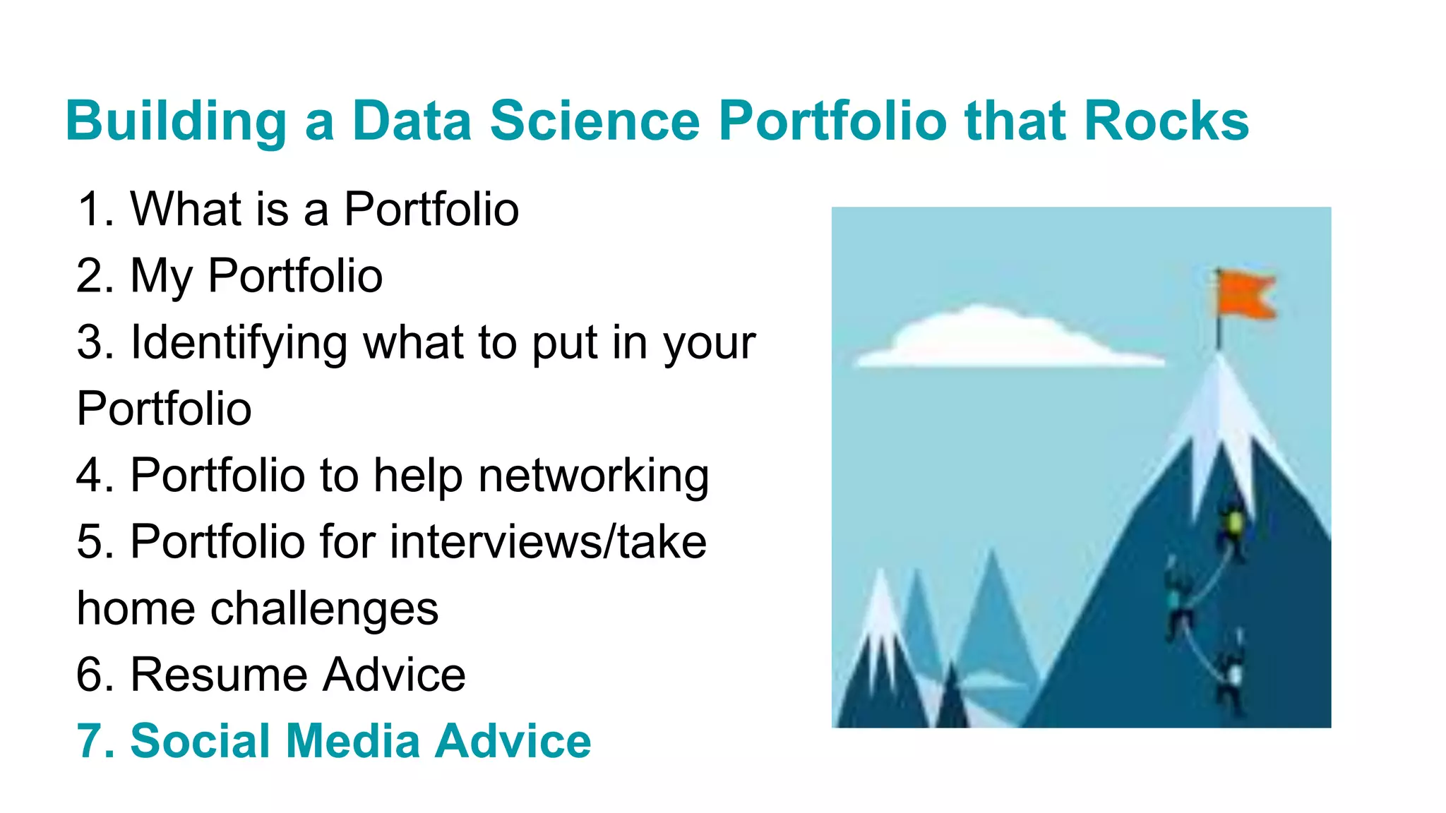 1. What is a Portfolio
2. My Portfolio
3. Identifying what to put in your
Portfolio
4. Portfolio to help networking
5. Portfolio for interviews/take
home challenges
6. Resume Advice
7. Social Media Advice
Building a Data Science Portfolio that Rocks
 