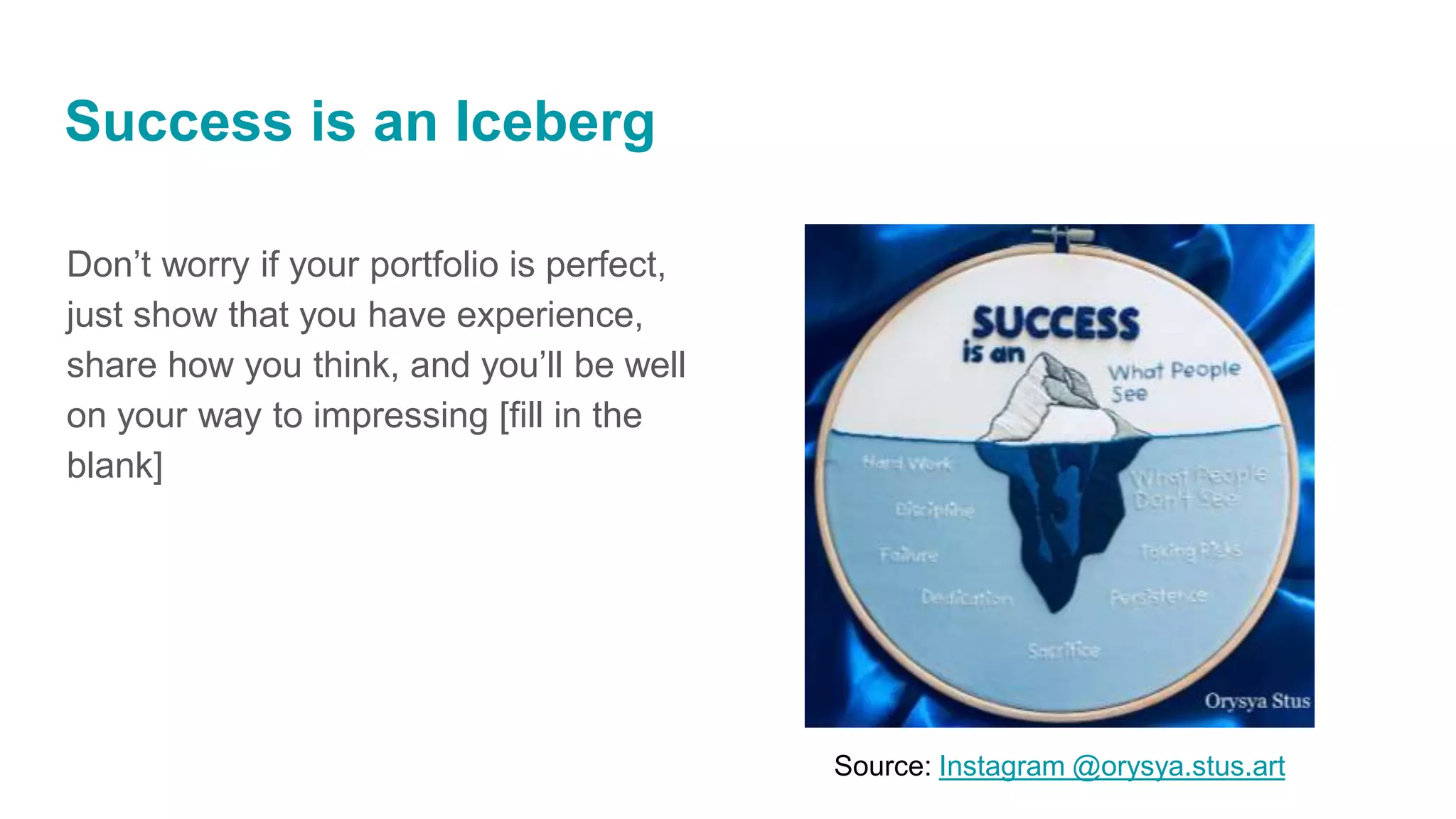 Success is an Iceberg
Don’t worry if your portfolio is perfect,
just show that you have experience,
share how you think, and you’ll be well
on your way to impressing [fill in the
blank]
Source: Instagram @orysya.stus.art
 
