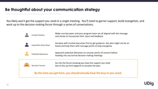 Be thoughtful about your communication strategy
18
You likely won’t get the support you need in a single meeting. You’ll need to garner support, build evangelists, and
work up to the decision-making forum through a series of conversations.
Trusted Partners
Supportive Executives
Potential Detractors
Decision Forums
Make sure key peers and your program team are all aligned with the message
and iterate to incorporate their input and feedback.
Socialize with trusted executives first to get guidance. See who might not be on
board and help them with message points to help evangelize.
Approach potential detractors to uncover points of concern before
heading into any formal decision-making meetings.
Go into the forum knowing you have the support you need
due to the up-front legwork to socialize the plan.
By the time you get here, you should already have the buy-in you need.
 