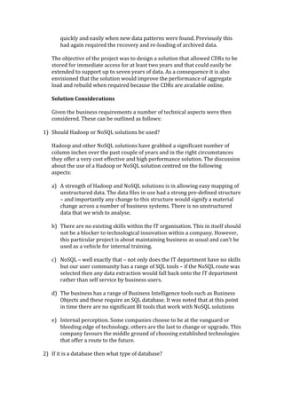 quickly	
  and	
  easily	
  when	
  new	
  data	
  patterns	
  were	
  found.	
  Previously	
  this	
  
           had	
  again	
  required	
  the	
  recovery	
  and	
  re-­‐loading	
  of	
  archived	
  data.	
  
   	
  
   The	
  objective	
  of	
  the	
  project	
  was	
  to	
  design	
  a	
  solution	
  that	
  allowed	
  CDRs	
  to	
  be	
  
   stored	
  for	
  immediate	
  access	
  for	
  at	
  least	
  two	
  years	
  and	
  that	
  could	
  easily	
  be	
  
   extended	
  to	
  support	
  up	
  to	
  seven	
  years	
  of	
  data.	
  As	
  a	
  consequence	
  it	
  is	
  also	
  
   envisioned	
  that	
  the	
  solution	
  would	
  improve	
  the	
  performance	
  of	
  aggregate	
  
   load	
  and	
  rebuild	
  when	
  required	
  because	
  the	
  CDRs	
  are	
  available	
  online.	
  	
  
   	
  
   Solution	
  Considerations	
  
   	
  
   Given	
  the	
  business	
  requirements	
  a	
  number	
  of	
  technical	
  aspects	
  were	
  then	
  
   considered.	
  These	
  can	
  be	
  outlined	
  as	
  follows:	
  
   	
  
1) Should	
  Hadoop	
  or	
  NoSQL	
  solutions	
  be	
  used?	
  
   	
  
   Hadoop	
  and	
  other	
  NoSQL	
  solutions	
  have	
  grabbed	
  a	
  significant	
  number	
  of	
  
   column	
  inches	
  over	
  the	
  past	
  couple	
  of	
  years	
  and	
  in	
  the	
  right	
  circumstances	
  
   they	
  offer	
  a	
  very	
  cost	
  effective	
  and	
  high	
  performance	
  solution.	
  The	
  discussion	
  
   about	
  the	
  use	
  of	
  a	
  Hadoop	
  or	
  NoSQL	
  solution	
  centred	
  on	
  the	
  following	
  
   aspects:	
  
   	
  
   a) A	
  strength	
  of	
  Hadoop	
  and	
  NoSQL	
  solutions	
  is	
  in	
  allowing	
  easy	
  mapping	
  of	
  
            unstructured	
  data.	
  The	
  data	
  files	
  in	
  use	
  had	
  a	
  strong	
  pre-­‐defined	
  structure	
  
            –	
  and	
  importantly	
  any	
  change	
  to	
  this	
  structure	
  would	
  signify	
  a	
  material	
  
            change	
  across	
  a	
  number	
  of	
  business	
  systems.	
  There	
  is	
  no	
  unstructured	
  
            data	
  that	
  we	
  wish	
  to	
  analyse.	
  
            	
  
   b) There	
  are	
  no	
  existing	
  skills	
  within	
  the	
  IT	
  organisation.	
  This	
  in	
  itself	
  should	
  
            not	
  be	
  a	
  blocker	
  to	
  technological	
  innovation	
  within	
  a	
  company.	
  However,	
  
            this	
  particular	
  project	
  is	
  about	
  maintaining	
  business	
  as	
  usual	
  and	
  can’t	
  be	
  
            used	
  as	
  a	
  vehicle	
  for	
  internal	
  training.	
  
            	
  
   c) NoSQL	
  –	
  well	
  exactly	
  that	
  –	
  not	
  only	
  does	
  the	
  IT	
  department	
  have	
  no	
  skills	
  
            but	
  our	
  user	
  community	
  has	
  a	
  range	
  of	
  SQL	
  tools	
  –	
  if	
  the	
  NoSQL	
  route	
  was	
  
            selected	
  then	
  any	
  data	
  extraction	
  would	
  fall	
  back	
  onto	
  the	
  IT	
  department	
  
            rather	
  than	
  self	
  service	
  by	
  business	
  users.	
  
            	
  
   d) The	
  business	
  has	
  a	
  range	
  of	
  Business	
  Intelligence	
  tools	
  such	
  as	
  Business	
  
            Objects	
  and	
  these	
  require	
  an	
  SQL	
  database.	
  It	
  was	
  noted	
  that	
  at	
  this	
  point	
  
            in	
  time	
  there	
  are	
  no	
  significant	
  BI	
  tools	
  that	
  work	
  with	
  NoSQL	
  solutions	
  
            	
  
   e) Internal	
  perception.	
  Some	
  companies	
  choose	
  to	
  be	
  at	
  the	
  vanguard	
  or	
  
            bleeding	
  edge	
  of	
  technology,	
  others	
  are	
  the	
  last	
  to	
  change	
  or	
  upgrade.	
  This	
  
            company	
  favours	
  the	
  middle	
  ground	
  of	
  choosing	
  established	
  technologies	
  
            that	
  offer	
  a	
  route	
  to	
  the	
  future.	
  
            	
  
2) If	
  it	
  is	
  a	
  database	
  then	
  what	
  type	
  of	
  database?	
  
   	
  
 