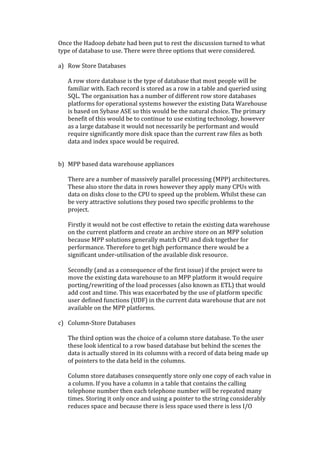 Once	
  the	
  Hadoop	
  debate	
  had	
  been	
  put	
  to	
  rest	
  the	
  discussion	
  turned	
  to	
  what	
  
type	
  of	
  database	
  to	
  use.	
  There	
  were	
  three	
  options	
  that	
  were	
  considered.	
  	
  
	
  
a) Row	
  Store	
  Databases	
  
     	
  
     A	
  row	
  store	
  database	
  is	
  the	
  type	
  of	
  database	
  that	
  most	
  people	
  will	
  be	
  
     familiar	
  with.	
  Each	
  record	
  is	
  stored	
  as	
  a	
  row	
  in	
  a	
  table	
  and	
  queried	
  using	
  
     SQL.	
  The	
  organisation	
  has	
  a	
  number	
  of	
  different	
  row	
  store	
  databases	
  
     platforms	
  for	
  operational	
  systems	
  however	
  the	
  existing	
  Data	
  Warehouse	
  
     is	
  based	
  on	
  Sybase	
  ASE	
  so	
  this	
  would	
  be	
  the	
  natural	
  choice.	
  The	
  primary	
  
     benefit	
  of	
  this	
  would	
  be	
  to	
  continue	
  to	
  use	
  existing	
  technology,	
  however	
  
     as	
  a	
  large	
  database	
  it	
  would	
  not	
  necessarily	
  be	
  performant	
  and	
  would	
  
     require	
  significantly	
  more	
  disk	
  space	
  than	
  the	
  current	
  raw	
  files	
  as	
  both	
  
     data	
  and	
  index	
  space	
  would	
  be	
  required.	
  
     	
  
     	
  
b) MPP	
  based	
  data	
  warehouse	
  appliances	
  
     	
  
     There	
  are	
  a	
  number	
  of	
  massively	
  parallel	
  processing	
  (MPP)	
  architectures.	
  
     These	
  also	
  store	
  the	
  data	
  in	
  rows	
  however	
  they	
  apply	
  many	
  CPUs	
  with	
  
     data	
  on	
  disks	
  close	
  to	
  the	
  CPU	
  to	
  speed	
  up	
  the	
  problem.	
  Whilst	
  these	
  can	
  
     be	
  very	
  attractive	
  solutions	
  they	
  posed	
  two	
  specific	
  problems	
  to	
  the	
  
     project.	
  	
  
     	
  
     Firstly	
  it	
  would	
  not	
  be	
  cost	
  effective	
  to	
  retain	
  the	
  existing	
  data	
  warehouse	
  
     on	
  the	
  current	
  platform	
  and	
  create	
  an	
  archive	
  store	
  on	
  an	
  MPP	
  solution	
  
     because	
  MPP	
  solutions	
  generally	
  match	
  CPU	
  and	
  disk	
  together	
  for	
  
     performance.	
  Therefore	
  to	
  get	
  high	
  performance	
  there	
  would	
  be	
  a	
  
     significant	
  under-­‐utilisation	
  of	
  the	
  available	
  disk	
  resource.	
  
     	
  
     Secondly	
  (and	
  as	
  a	
  consequence	
  of	
  the	
  first	
  issue)	
  if	
  the	
  project	
  were	
  to	
  
     move	
  the	
  existing	
  data	
  warehouse	
  to	
  an	
  MPP	
  platform	
  it	
  would	
  require	
  
     porting/rewriting	
  of	
  the	
  load	
  processes	
  (also	
  known	
  as	
  ETL)	
  that	
  would	
  
     add	
  cost	
  and	
  time.	
  This	
  was	
  exacerbated	
  by	
  the	
  use	
  of	
  platform	
  specific	
  
     user	
  defined	
  functions	
  (UDF)	
  in	
  the	
  current	
  data	
  warehouse	
  that	
  are	
  not	
  
     available	
  on	
  the	
  MPP	
  platforms.	
  
     	
  
c) Column-­‐Store	
  Databases	
  
     	
  
     The	
  third	
  option	
  was	
  the	
  choice	
  of	
  a	
  column	
  store	
  database.	
  To	
  the	
  user	
  
     these	
  look	
  identical	
  to	
  a	
  row	
  based	
  database	
  but	
  behind	
  the	
  scenes	
  the	
  
     data	
  is	
  actually	
  stored	
  in	
  its	
  columns	
  with	
  a	
  record	
  of	
  data	
  being	
  made	
  up	
  
     of	
  pointers	
  to	
  the	
  data	
  held	
  in	
  the	
  columns.	
  
     	
  
     Column	
  store	
  databases	
  consequently	
  store	
  only	
  one	
  copy	
  of	
  each	
  value	
  in	
  
     a	
  column.	
  If	
  you	
  have	
  a	
  column	
  in	
  a	
  table	
  that	
  contains	
  the	
  calling	
  
     telephone	
  number	
  then	
  each	
  telephone	
  number	
  will	
  be	
  repeated	
  many	
  
     times.	
  Storing	
  it	
  only	
  once	
  and	
  using	
  a	
  pointer	
  to	
  the	
  string	
  considerably	
  
     reduces	
  space	
  and	
  because	
  there	
  is	
  less	
  space	
  used	
  there	
  is	
  less	
  I/O	
  
 