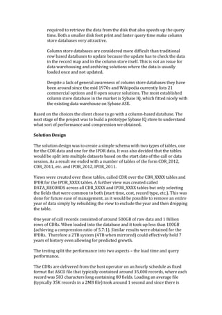 required	
  to	
  retrieve	
  the	
  data	
  from	
  the	
  disk	
  that	
  also	
  speeds	
  up	
  the	
  query	
  
           time.	
  Both	
  a	
  smaller	
  disk	
  foot	
  print	
  and	
  faster	
  query	
  time	
  make	
  column	
  
           store	
  databases	
  very	
  attractive.	
  
           	
  
           Column	
  store	
  databases	
  are	
  considered	
  more	
  difficult	
  than	
  traditional	
  
           row	
  based	
  databases	
  to	
  update	
  because	
  the	
  update	
  has	
  to	
  check	
  the	
  data	
  
           in	
  the	
  record	
  map	
  and	
  in	
  the	
  column	
  store	
  itself.	
  This	
  is	
  not	
  an	
  issue	
  for	
  
           data	
  warehousing	
  and	
  archiving	
  solutions	
  where	
  the	
  data	
  is	
  usually	
  
           loaded	
  once	
  and	
  not	
  updated.	
  
           	
  
           Despite	
  a	
  lack	
  of	
  general	
  awareness	
  of	
  column	
  store	
  databases	
  they	
  have	
  
           been	
  around	
  since	
  the	
  mid	
  1970s	
  and	
  Wikipedia	
  currently	
  lists	
  21	
  
           commercial	
  options	
  and	
  8	
  open	
  source	
  solutions.	
  The	
  most	
  established	
  
           column	
  store	
  database	
  in	
  the	
  market	
  is	
  Sybase	
  IQ,	
  which	
  fitted	
  nicely	
  with	
  
           the	
  existing	
  data	
  warehouse	
  on	
  Sybase	
  ASE.	
  
	
  
Based	
  on	
  the	
  choices	
  the	
  client	
  chose	
  to	
  go	
  with	
  a	
  column-­‐based	
  database.	
  The	
  
next	
  stage	
  of	
  the	
  project	
  was	
  to	
  build	
  a	
  prototype	
  Sybase	
  IQ	
  store	
  to	
  understand	
  
what	
  sort	
  of	
  performance	
  and	
  compression	
  we	
  obtained.	
  	
  
	
  
Solution	
  Design	
  
	
  
The	
  solution	
  design	
  was	
  to	
  create	
  a	
  simple	
  schema	
  with	
  two	
  types	
  of	
  tables,	
  one	
  
for	
  the	
  CDR	
  data	
  and	
  one	
  for	
  the	
  IPDR	
  data.	
  It	
  was	
  also	
  decided	
  that	
  the	
  tables	
  
would	
  be	
  split	
  into	
  multiple	
  datasets	
  based	
  on	
  the	
  start	
  date	
  of	
  the	
  call	
  or	
  data	
  
session.	
  As	
  a	
  result	
  we	
  ended	
  with	
  a	
  number	
  of	
  tables	
  of	
  the	
  form	
  CDR_2012,	
  
CDR_2011,	
  etc.	
  and	
  IPDR_2012,	
  IPDR_2011.	
  	
  
	
  
Views	
  were	
  created	
  over	
  these	
  tables,	
  called	
  CDR	
  over	
  the	
  CDR_XXXX	
  tables	
  and	
  
IPDR	
  for	
  the	
  IPDR_XXXX	
  tables.	
  A	
  further	
  view	
  was	
  created	
  called	
  
DATA_RECORDS	
  across	
  all	
  CDR_XXXX	
  and	
  IPDR_XXXX	
  tables	
  but	
  only	
  selecting	
  
the	
  fields	
  that	
  were	
  common	
  to	
  both	
  (start	
  time,	
  cost,	
  record	
  type,	
  etc.).	
  This	
  was	
  
done	
  for	
  future	
  ease	
  of	
  management,	
  as	
  it	
  would	
  be	
  possible	
  to	
  remove	
  an	
  entire	
  
year	
  of	
  data	
  simply	
  by	
  rebuilding	
  the	
  view	
  to	
  exclude	
  the	
  year	
  and	
  then	
  dropping	
  
the	
  table.	
  
	
  
One	
  year	
  of	
  call	
  records	
  consisted	
  of	
  around	
  500GB	
  of	
  raw	
  data	
  and	
  1	
  Billion	
  
rows	
  of	
  CDRs.	
  When	
  loaded	
  into	
  the	
  database	
  and	
  it	
  took	
  up	
  less	
  than	
  100GB	
  
(achieving	
  a	
  compression	
  ratio	
  of	
  5.7:1).	
  Similar	
  results	
  were	
  obtained	
  for	
  the	
  
IPDRs.	
  	
  Therefore	
  a	
  2TB	
  system	
  (4TB	
  when	
  mirrored)	
  could	
  effectively	
  hold	
  7	
  
years	
  of	
  history	
  even	
  allowing	
  for	
  predicted	
  growth.	
  
	
  
The	
  testing	
  split	
  the	
  performance	
  into	
  two	
  aspects	
  –	
  the	
  load	
  time	
  and	
  query	
  
performance.	
  	
  
	
  
The	
  CDRs	
  are	
  delivered	
  from	
  the	
  host	
  operator	
  on	
  an	
  hourly	
  schedule	
  as	
  fixed	
  
format	
  flat	
  ASCII	
  file	
  that	
  typically	
  contained	
  around	
  35,000	
  records,	
  where	
  each	
  
record	
  was	
  583	
  characters	
  long	
  containing	
  80	
  fields.	
  Loading	
  an	
  average	
  file	
  
(typically	
  35K	
  records	
  in	
  a	
  2MB	
  file)	
  took	
  around	
  1	
  second	
  and	
  since	
  there	
  is	
  
 