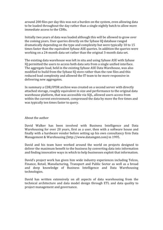 around	
  200	
  files	
  per	
  day	
  this	
  was	
  not	
  a	
  burden	
  on	
  the	
  system,	
  even	
  allowing	
  data	
  
to	
  be	
  loaded	
  throughout	
  the	
  day	
  rather	
  than	
  a	
  single	
  nightly	
  batch	
  to	
  allow	
  more	
  
immediate	
  access	
  to	
  the	
  CDRs.	
  
	
  
Initially	
  two	
  years	
  of	
  data	
  was	
  loaded	
  although	
  this	
  will	
  be	
  allowed	
  to	
  grow	
  over	
  
the	
  coming	
  years.	
  User	
  queries	
  directly	
  on	
  the	
  Sybase	
  IQ	
  database	
  ranged	
  
dramatically	
  depending	
  on	
  the	
  type	
  and	
  complexity	
  but	
  were	
  typically	
  10	
  to	
  15	
  
times	
  faster	
  than	
  the	
  equivalent	
  Sybase	
  ASE	
  queries.	
  In	
  addition	
  the	
  queries	
  were	
  
working	
  on	
  a	
  24-­‐month	
  data	
  set	
  rather	
  than	
  the	
  original	
  3-­‐month	
  data	
  set.	
  
	
  
The	
  existing	
  data	
  warehouse	
  was	
  left	
  in	
  situ	
  and	
  using	
  Sybase	
  ASE	
  with	
  Sybase	
  
IQ	
  permitted	
  the	
  users	
  to	
  access	
  both	
  data	
  sets	
  from	
  a	
  single	
  unified	
  interface.	
  	
  
The	
  aggregate	
  load,	
  held	
  in	
  the	
  existing	
  Sybase	
  ASE	
  Data	
  Warehouse,	
  was	
  also	
  
modified	
  to	
  build	
  from	
  the	
  Sybase	
  IQ	
  store	
  rather	
  than	
  the	
  raw	
  files	
  and	
  this	
  
reduced	
  load	
  complexity	
  and	
  allowed	
  the	
  IT	
  team	
  to	
  be	
  more	
  responsive	
  in	
  
delivering	
  new	
  aggregates.	
  
	
  
In	
  summary	
  a	
  CDR/IPDR	
  archive	
  was	
  created	
  on	
  a	
  second	
  server	
  with	
  directly	
  
attached	
  storage,	
  roughly	
  equivalent	
  in	
  size	
  and	
  performance	
  to	
  the	
  original	
  data	
  
warehouse	
  platform,	
  that	
  was	
  accessible	
  via	
  SQL,	
  allowed	
  users	
  access	
  from	
  
within	
  the	
  current	
  environment,	
  compressed	
  the	
  data	
  by	
  more	
  the	
  five	
  times	
  and	
  
was	
  typically	
  ten	
  times	
  faster	
  to	
  query.	
  	
  
	
  
	
  
	
  
About	
  the	
  author	
  
	
  
David	
   Walker	
   has	
   been	
   involved	
   with	
   Business	
   Intelligence	
   and	
   Data	
  
Warehousing	
   for	
   over	
   20	
   years,	
   first	
   as	
   a	
   user,	
   then	
   with	
   a	
   software	
  house	
   and	
  
finally	
  with	
  a	
  hardware	
  vendor	
  before	
  setting	
  up	
  his	
  own	
  consultancy	
  firm	
  Data	
  
Management	
  &	
  Warehousing	
  (http://www.datamgmt.com)	
  in	
  1995.	
  
	
  
David	
   and	
   his	
   team	
   have	
   worked	
   around	
   the	
   world	
   on	
   projects	
   designed	
   to	
  
deliver	
  the	
  maximum	
  benefit	
  to	
  the	
  business	
  by	
  converting	
  data	
  into	
  information	
  
and	
  finding	
  innovative	
  ways	
  in	
  which	
  to	
  help	
  businesses	
  exploit	
  that	
  information.	
  
	
  
David’s	
  project	
  work	
  has	
  given	
  him	
  wide	
  industry	
  experiences	
  including	
  Telcos,	
  
Finance,	
   Retail,	
   Manufacturing,	
   Transport	
   and	
   Public	
   Sector	
   as	
   well	
   as	
   a	
   broad	
  
and	
   deep	
   knowledge	
   of	
   Business	
   Intelligence	
   and	
   Data	
   Warehousing	
  
technologies.	
  
	
  
David	
   has	
   written	
   extensively	
   on	
   all	
   aspects	
   of	
   data	
   warehousing	
   from	
   the	
  
technical	
   architecture	
   and	
   data	
   model	
   design	
   through	
   ETL	
   and	
   data	
   quality	
   to	
  
project	
  management	
  and	
  governance.	
  
	
  
 