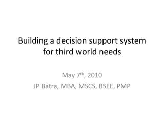 Building a decision support system for third world needs May 7 th , 2010 JP Batra, MBA, MSCS, BSEE, PMP 