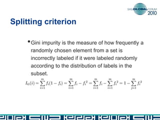 Splitting criterion
•Gini impurity is the measure of how frequently a
randomly chosen element from a set is
incorrectly labeled if it were labeled randomly
according to the distribution of labels in the
subset.
 