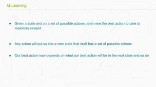● Given a state and an a set of possible actions determine the best action to take to
maximize reward
● Any action will put us into a new state that itself has a set of possible actions
● Our best action now depends on what our best action will be in the next state and so on
Q-Learning
 