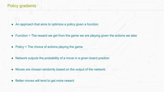 ● An approach that aims to optimize a policy given a function
● Function = The reward we get from the game we are playing given the actions we take
● Policy = The choice of actions playing the game
● Network outputs the probability of a move in a given board position
● Moves are chosen randomly based on the output of the network.
● Better moves will tend to get more reward
Policy gradients
 