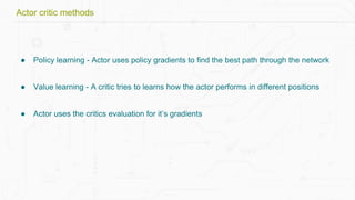 ● Policy learning - Actor uses policy gradients to find the best path through the network
● Value learning - A critic tries to learns how the actor performs in different positions
● Actor uses the critics evaluation for it’s gradients
Actor critic methods
 
