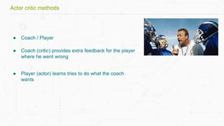 ● Coach / Player
● Coach (critic) provides extra feedback for the player
where he went wrong
● Player (actor) learns tries to do what the coach
wants
Actor critic methods
 