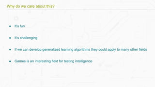 Why do we care about this?
● It’s fun
● It’s challenging
● If we can develop generalized learning algorithms they could apply to many other fields
● Games is an interesting field for testing intelligence
 