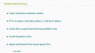 ● Learn transitions between states.
● If I’m in state x and take action y I will be in state z
● Looks like a supervised learning problem now
● Unroll forward in time
● Apply techniques from board game AI’s
○ Min-Max
Model based learning
 