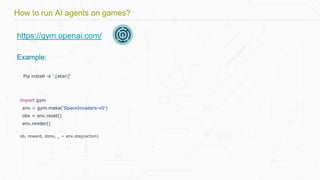 https://gym.openai.com/
Example:
Pip install -e '.[atari]'
import gym
env = gym.make('SpaceInvaders-v0')
obs = env.reset()
env.render()
ob, reward, done, _ = env.step(action)
How to run AI agents on games?
 