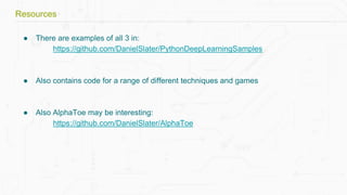 ● There are examples of all 3 in:
https://github.com/DanielSlater/PythonDeepLearningSamples
● Also contains code for a range of different techniques and games
● Also AlphaToe may be interesting:
https://github.com/DanielSlater/AlphaToe
Resources
 