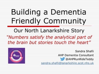 Building a Dementia 
Friendly Community 
Our North Lanarkshire Story 
“Numbers satisfy the analytical part of 
the brain but stories touch the heart” 
Sandra Shafii 
AHP Dementia Consultant 
@AHPRunRideTeddy 
sandra.shafii@lanarkshire.scot.nhs.uk 
 