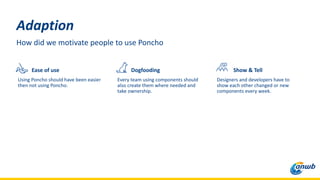 Adaption
How did we motivate people to use Poncho
Ease of use
Using Poncho should have been easier
then not using Poncho.
Dogfooding
Every team using components should
also create them where needed and
take ownership.
Show & Tell
Designers and developers have to
show each other changed or new
components every week.
 