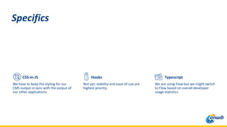 CSS-in-JS
We have to keep the styling for our
CMS output in sync with the output of
our other applications.
Specifics
Typescript
We are using Flow but we might switch
to Flow based on overall developer
usage statistics.
Hooks
Not yet, stability and ease-of-use are
highest priority.
 
