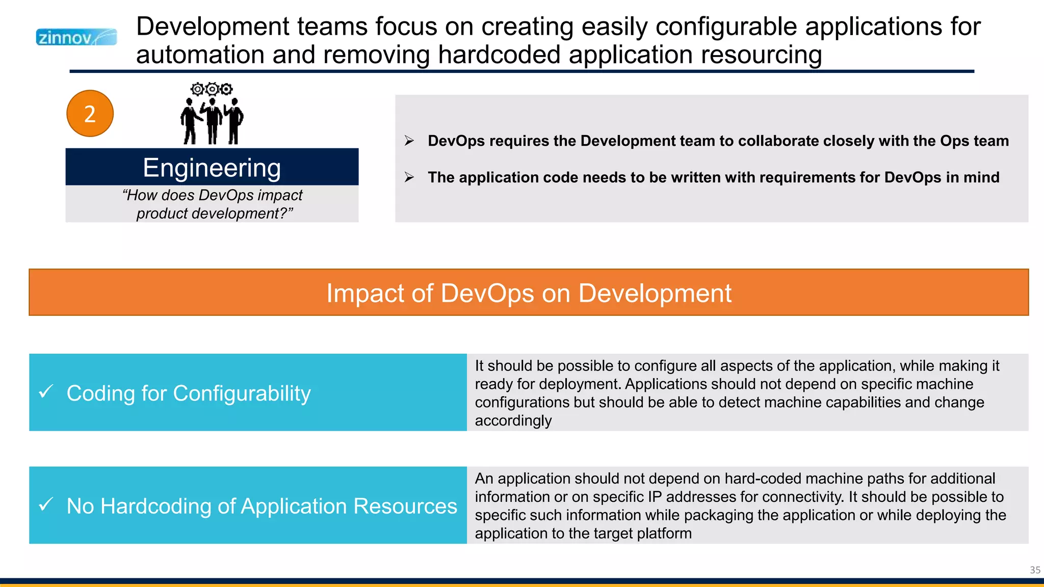 35
Development teams focus on creating easily configurable applications for
automation and removing hardcoded application resourcing
Engineering
“How does DevOps impact
product development?”
2
Impact of DevOps on Development
 Coding for Configurability
 No Hardcoding of Application Resources
It should be possible to configure all aspects of the application, while making it
ready for deployment. Applications should not depend on specific machine
configurations but should be able to detect machine capabilities and change
accordingly
An application should not depend on hard-coded machine paths for additional
information or on specific IP addresses for connectivity. It should be possible to
specific such information while packaging the application or while deploying the
application to the target platform
 DevOps requires the Development team to collaborate closely with the Ops team
 The application code needs to be written with requirements for DevOps in mind
 