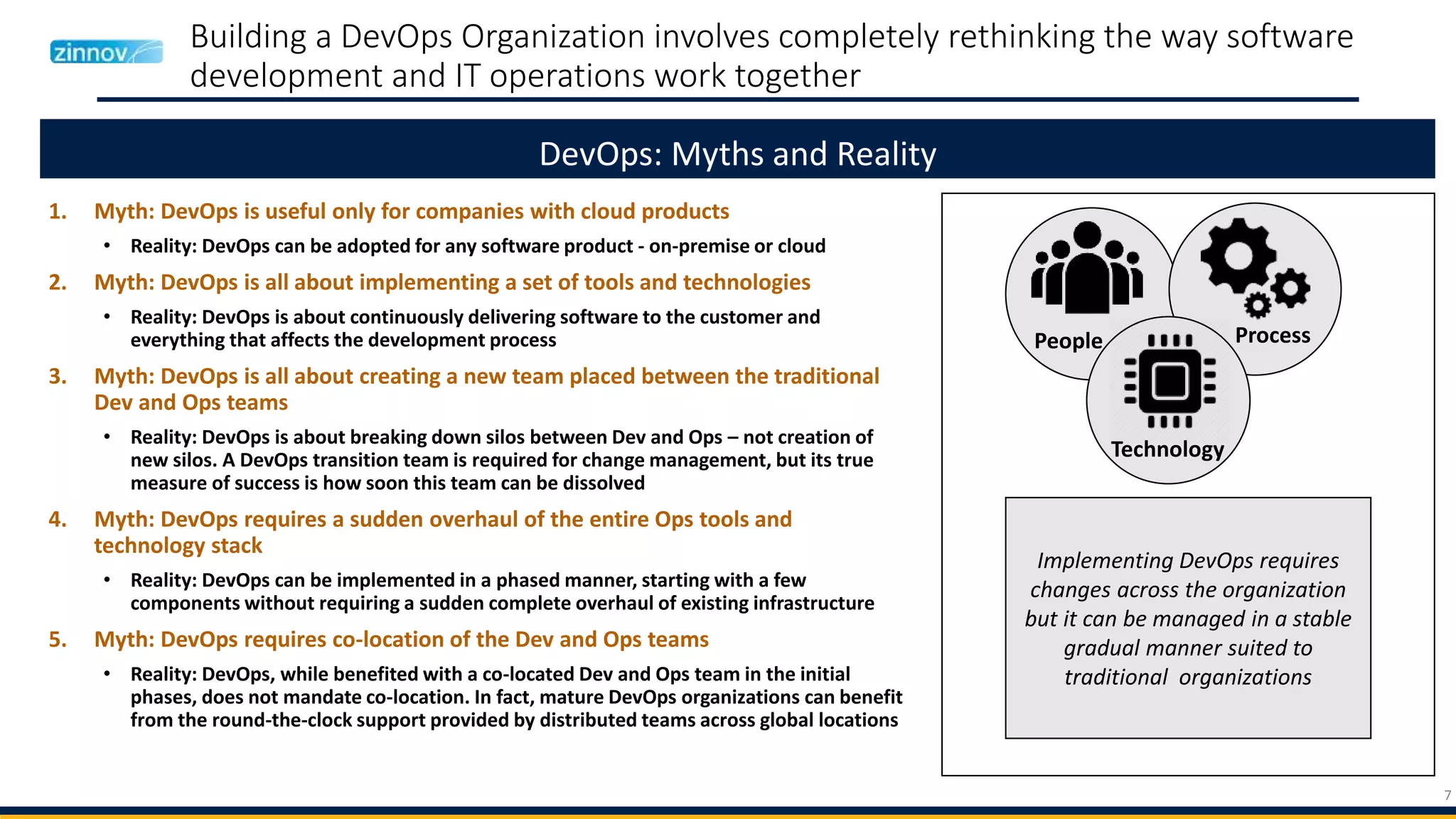 7
Building a DevOps Organization involves completely rethinking the way software
development and IT operations work together
1. Myth: DevOps is useful only for companies with cloud products
• Reality: DevOps can be adopted for any software product - on-premise or cloud
2. Myth: DevOps is all about implementing a set of tools and technologies
• Reality: DevOps is about continuously delivering software to the customer and
everything that affects the development process
3. Myth: DevOps is all about creating a new team placed between the traditional
Dev and Ops teams
• Reality: DevOps is about breaking down silos between Dev and Ops – not creation of
new silos. A DevOps transition team is required for change management, but its true
measure of success is how soon this team can be dissolved
4. Myth: DevOps requires a sudden overhaul of the entire Ops tools and
technology stack
• Reality: DevOps can be implemented in a phased manner, starting with a few
components without requiring a sudden complete overhaul of existing infrastructure
5. Myth: DevOps requires co-location of the Dev and Ops teams
• Reality: DevOps, while benefited with a co-located Dev and Ops team in the initial
phases, does not mandate co-location. In fact, mature DevOps organizations can benefit
from the round-the-clock support provided by distributed teams across global locations
DevOps: Myths and Reality
Implementing DevOps requires
changes across the organization
but it can be managed in a stable
gradual manner suited to
traditional organizations
People Process
Technology
 