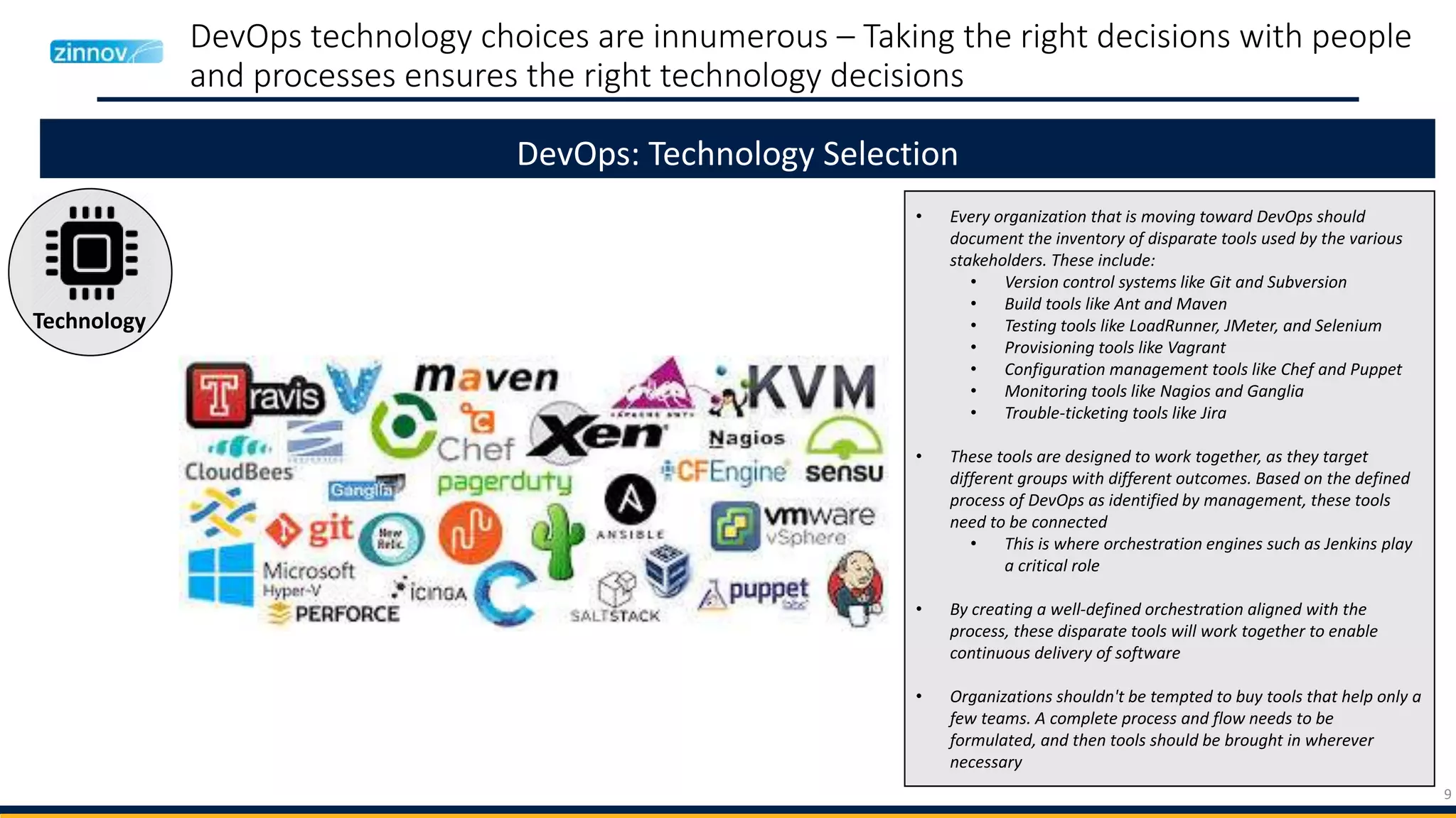 9
DevOps technology choices are innumerous – Taking the right decisions with people
and processes ensures the right technology decisions
DevOps: Technology Selection
Technology
• Every organization that is moving toward DevOps should
document the inventory of disparate tools used by the various
stakeholders. These include:
• Version control systems like Git and Subversion
• Build tools like Ant and Maven
• Testing tools like LoadRunner, JMeter, and Selenium
• Provisioning tools like Vagrant
• Configuration management tools like Chef and Puppet
• Monitoring tools like Nagios and Ganglia
• Trouble-ticketing tools like Jira
• These tools are designed to work together, as they target
different groups with different outcomes. Based on the defined
process of DevOps as identified by management, these tools
need to be connected
• This is where orchestration engines such as Jenkins play
a critical role
• By creating a well-defined orchestration aligned with the
process, these disparate tools will work together to enable
continuous delivery of software
• Organizations shouldn't be tempted to buy tools that help only a
few teams. A complete process and flow needs to be
formulated, and then tools should be brought in wherever
necessary
 