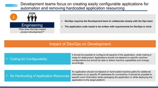 35
Development teams focus on creating easily configurable applications for
automation and removing hardcoded application resourcing
Engineering
“How does DevOps impact
product development?”
2
Impact of DevOps on Development
 Coding for Configurability
 No Hardcoding of Application Resources
It should be possible to configure all aspects of the application, while making it
ready for deployment. Applications should not depend on specific machine
configurations but should be able to detect machine capabilities and change
accordingly
An application should not depend on hard-coded machine paths for additional
information or on specific IP addresses for connectivity. It should be possible to
specific such information while packaging the application or while deploying the
application to the target platform
 DevOps requires the Development team to collaborate closely with the Ops team
 The application code needs to be written with requirements for DevOps in mind
 