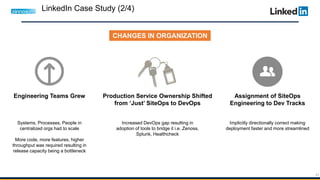 42
CHANGES IN ORGANIZATION
Engineering Teams Grew
Systems, Processes, People in
centralized orgs had to scale
More code, more features, higher
throughput was required resulting in
release capacity being a bottleneck
Production Service Ownership Shifted
from ‘Just’ SiteOps to DevOps
Increased DevOps gap resulting in
adoption of tools to bridge it i.e. Zenoss,
Splunk, Healthcheck
Assignment of SiteOps
Engineering to Dev Tracks
Implicitly directionally correct making
deployment faster and more streamlined
LinkedIn Case Study (2/4)
 