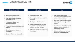 44
• Rebranded SiteOps to SRE
• Fully decentralized approach to
scale with Dev org
• Physically co-located with
engineering partners
• Assist with capacity and deployment
planning
• Ensure operational aspects are
considered
• Ongoing KT between Ops and Dev
• Developed by SRE Team
• Encourage Devs to instrument their
own code
• Development of “autometrics”
• System to automatically visualize
any metrics as soon as the code
exposing them was deployed
• Self service dashboards and alerting
(Next Steps)
• Open sourced agent based
provisioning framework that models
current vs desired states
• Used for all application deployments
and configuration management at
LinkedIn
• Generates/ executes a deployment
sequence according to delta of
states and glu scripts
• Has become the central tool for all
deployment / release activities
Embedded SRE inGraphs glu
LinkedIn Case Study (4/4)
 