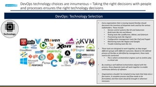 9
DevOps technology choices are innumerous – Taking the right decisions with people
and processes ensures the right technology decisions
DevOps: Technology Selection
Technology
• Every organization that is moving toward DevOps should
document the inventory of disparate tools used by the various
stakeholders. These include:
• Version control systems like Git and Subversion
• Build tools like Ant and Maven
• Testing tools like LoadRunner, JMeter, and Selenium
• Provisioning tools like Vagrant
• Configuration management tools like Chef and Puppet
• Monitoring tools like Nagios and Ganglia
• Trouble-ticketing tools like Jira
• These tools are designed to work together, as they target
different groups with different outcomes. Based on the defined
process of DevOps as identified by management, these tools
need to be connected
• This is where orchestration engines such as Jenkins play
a critical role
• By creating a well-defined orchestration aligned with the
process, these disparate tools will work together to enable
continuous delivery of software
• Organizations shouldn't be tempted to buy tools that help only a
few teams. A complete process and flow needs to be
formulated, and then tools should be brought in wherever
necessary
 