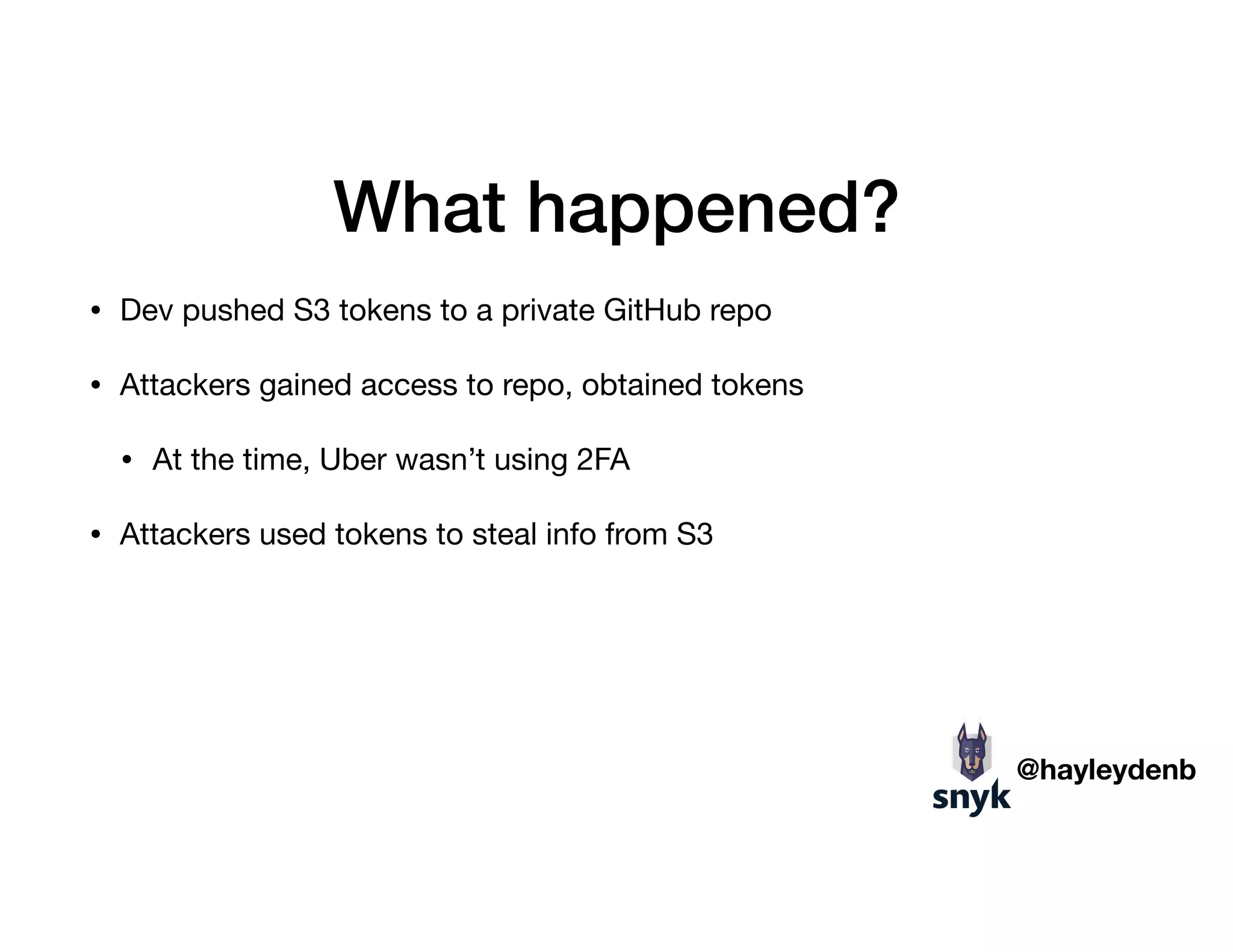 What happened?
• Dev pushed S3 tokens to a private GitHub repo

• Attackers gained access to repo, obtained tokens

• At the time, Uber wasn’t using 2FA

• Attackers used tokens to steal info from S3
@hayleydenb
 