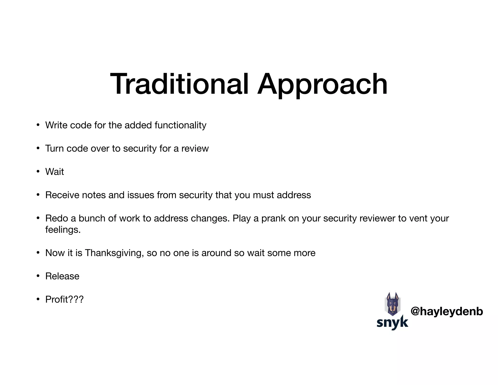 Traditional Approach
• Write code for the added functionality

• Turn code over to security for a review

• Wait

• Receive notes and issues from security that you must address

• Redo a bunch of work to address changes. Play a prank on your security reviewer to vent your
feelings. 

• Now it is Thanksgiving, so no one is around so wait some more

• Release 

• Proﬁt???
@hayleydenb
 
