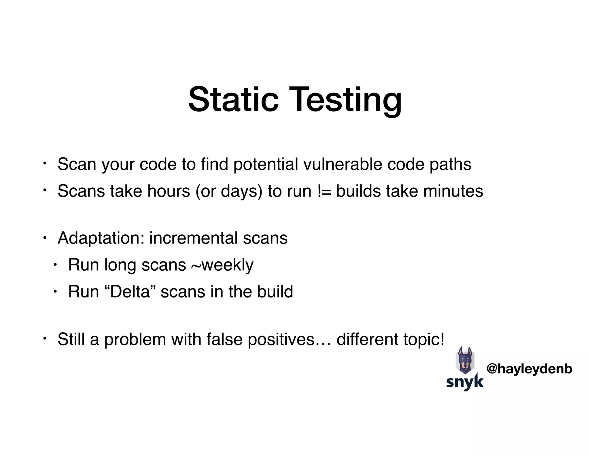 Static Testing
• Scan your code to ﬁnd potential vulnerable code paths
• Scans take hours (or days) to run != builds take minutes 
• Adaptation: incremental scans
• Run long scans ~weekly
• Run “Delta” scans in the build 
• Still a problem with false positives… different topic!
@hayleydenb
 