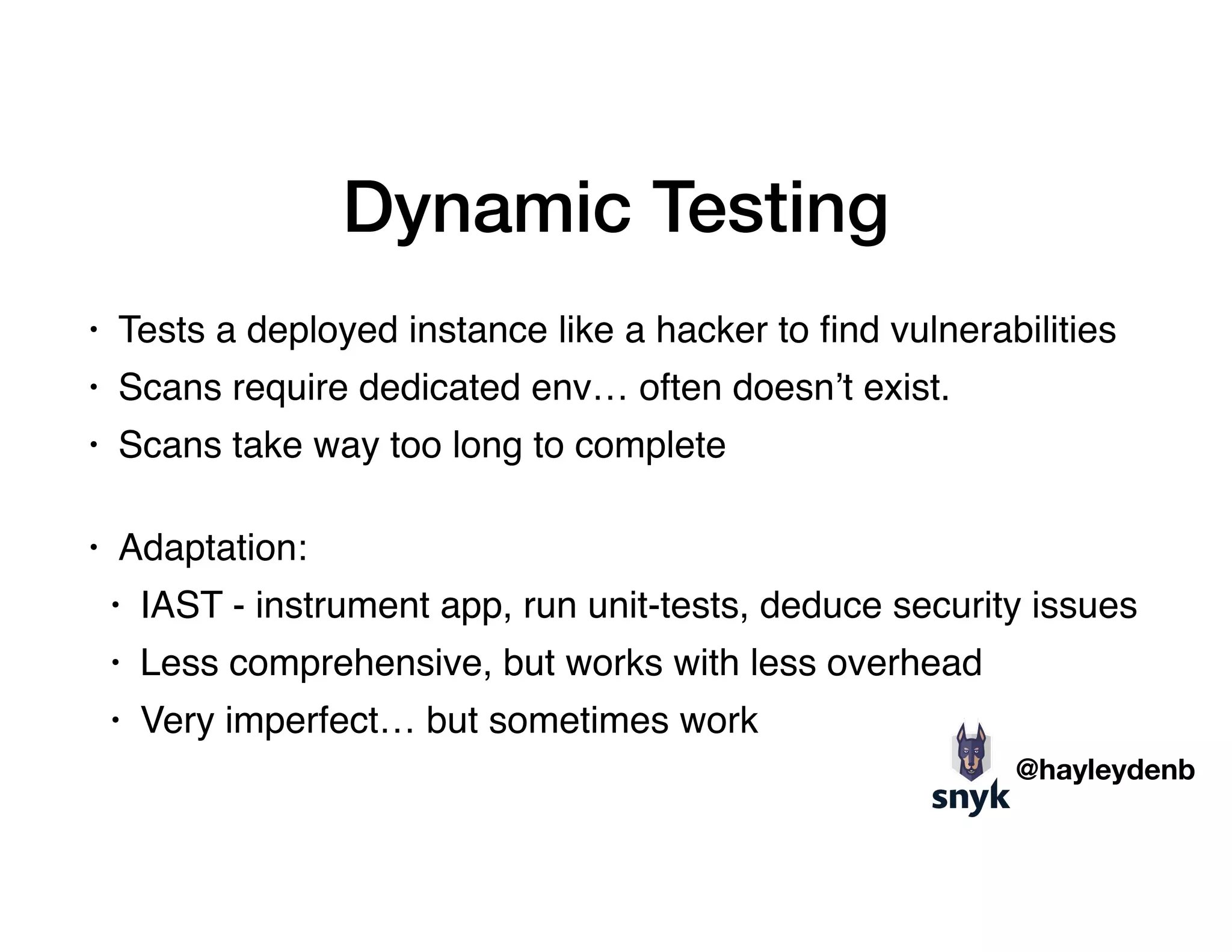 Dynamic Testing
• Tests a deployed instance like a hacker to ﬁnd vulnerabilities
• Scans require dedicated env… often doesn’t exist.
• Scans take way too long to complete 
• Adaptation:
• IAST - instrument app, run unit-tests, deduce security issues
• Less comprehensive, but works with less overhead
• Very imperfect… but sometimes work
@hayleydenb
 
