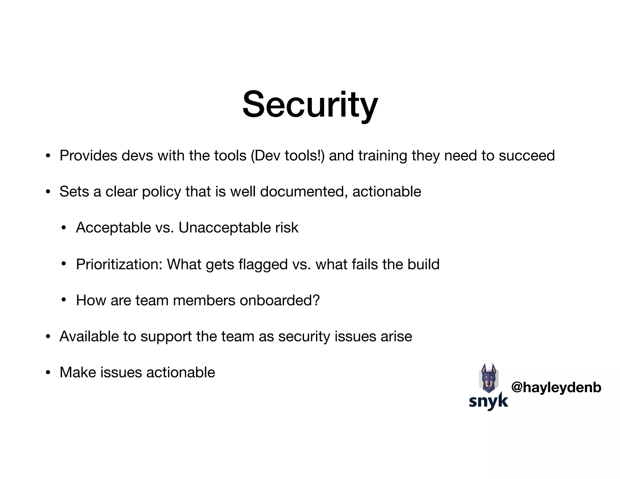 Security
• Provides devs with the tools (Dev tools!) and training they need to succeed

• Sets a clear policy that is well documented, actionable

• Acceptable vs. Unacceptable risk

• Prioritization: What gets ﬂagged vs. what fails the build

• How are team members onboarded?

• Available to support the team as security issues arise

• Make issues actionable
@hayleydenb
 