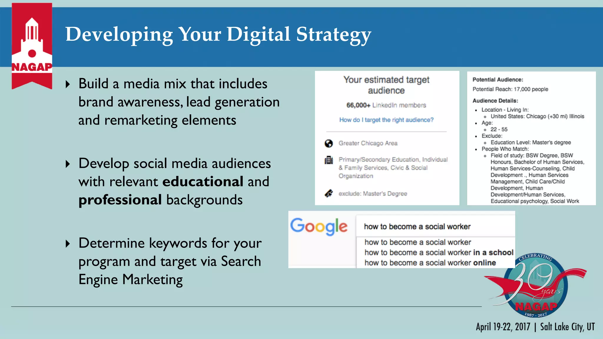 Developing Your Digital Strategy
} Build a media mix that includes
brand awareness, lead generation
and remarketing elements
} Develop social media audiences
with relevant educational and
professional backgrounds
} Determine keywords for your
program and target via Search
Engine Marketing
 