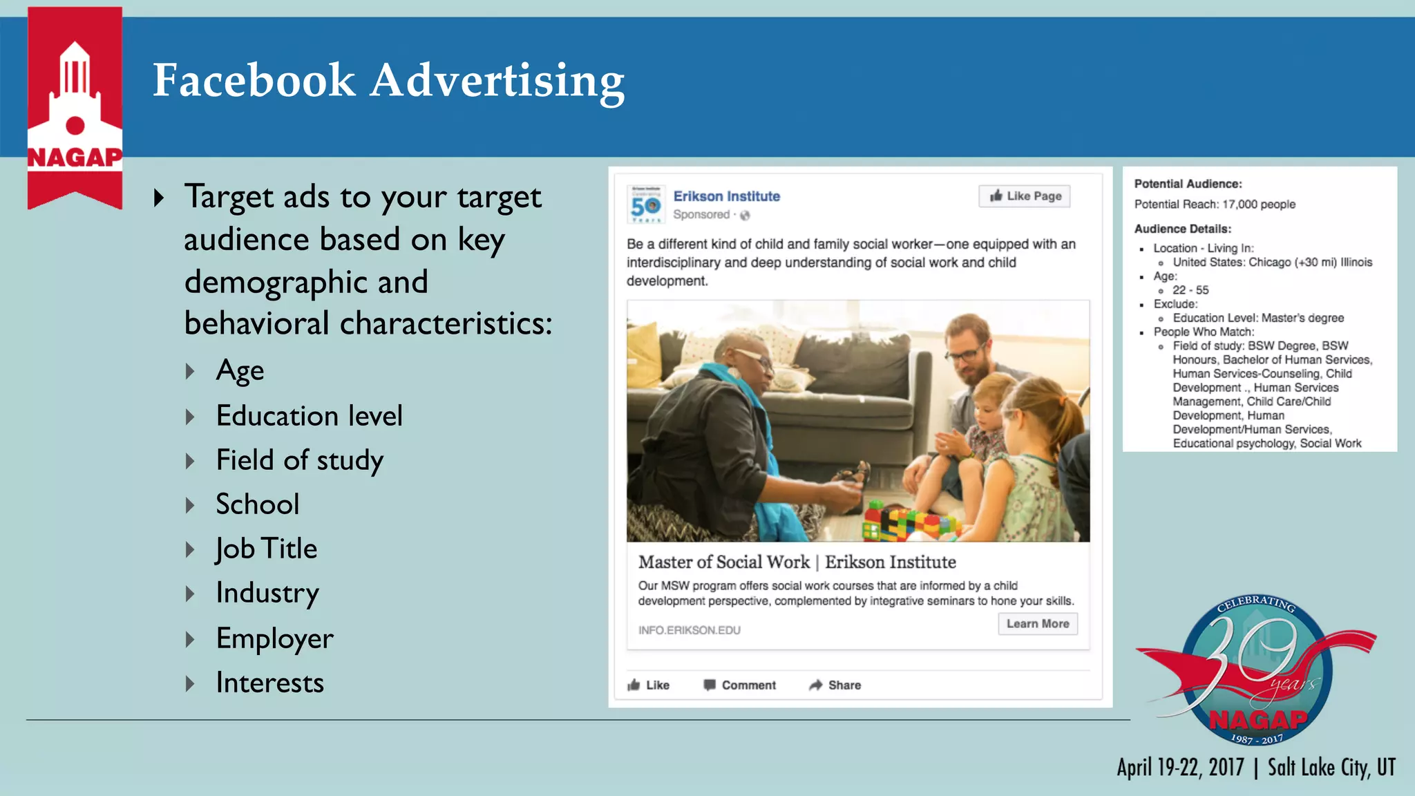 Facebook Advertising
} Target ads to your target
audience based on key
demographic and
behavioral characteristics:
} Age
} Education level
} Field of study
} School
} Job Title
} Industry
} Employer
} Interests
 