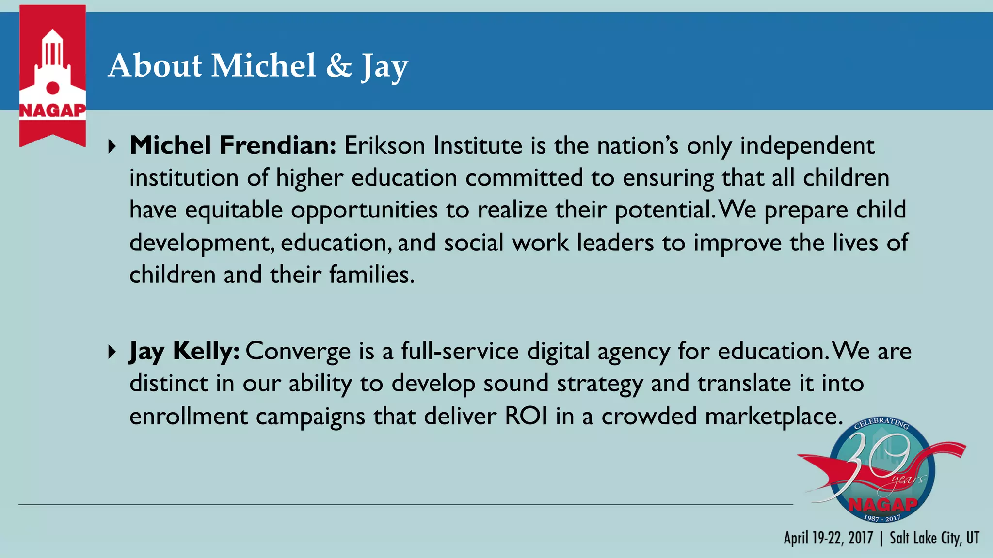 About Michel & Jay
} Michel Frendian: Erikson Institute is the nation’s only independent
institution of higher education committed to ensuring that all children
have equitable opportunities to realize their potential.We prepare child
development, education, and social work leaders to improve the lives of
children and their families.
} Jay Kelly: Converge is a full-service digital agency for education.We are
distinct in our ability to develop sound strategy and translate it into
enrollment campaigns that deliver ROI in a crowded marketplace.
 