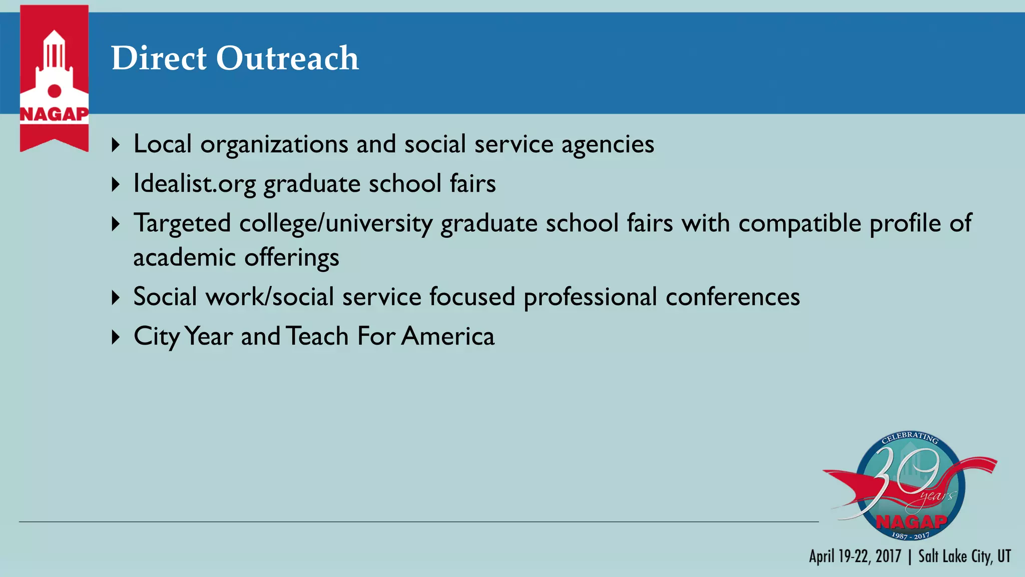 Direct Outreach
} Local organizations and social service agencies
} Idealist.org graduate school fairs
} Targeted college/university graduate school fairs with compatible profile of
academic offerings
} Social work/social service focused professional conferences
} CityYear and Teach For America
 
