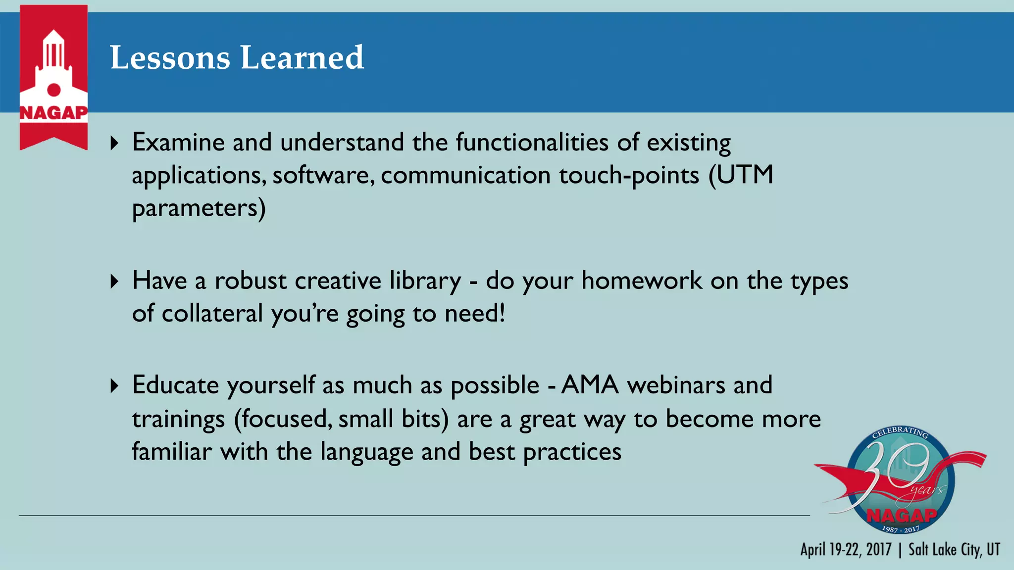 Lessons Learned
} Examine and understand the functionalities of existing
applications, software, communication touch-points (UTM
parameters)
} Have a robust creative library - do your homework on the types
of collateral you’re going to need!
} Educate yourself as much as possible - AMA webinars and
trainings (focused, small bits) are a great way to become more
familiar with the language and best practices
 