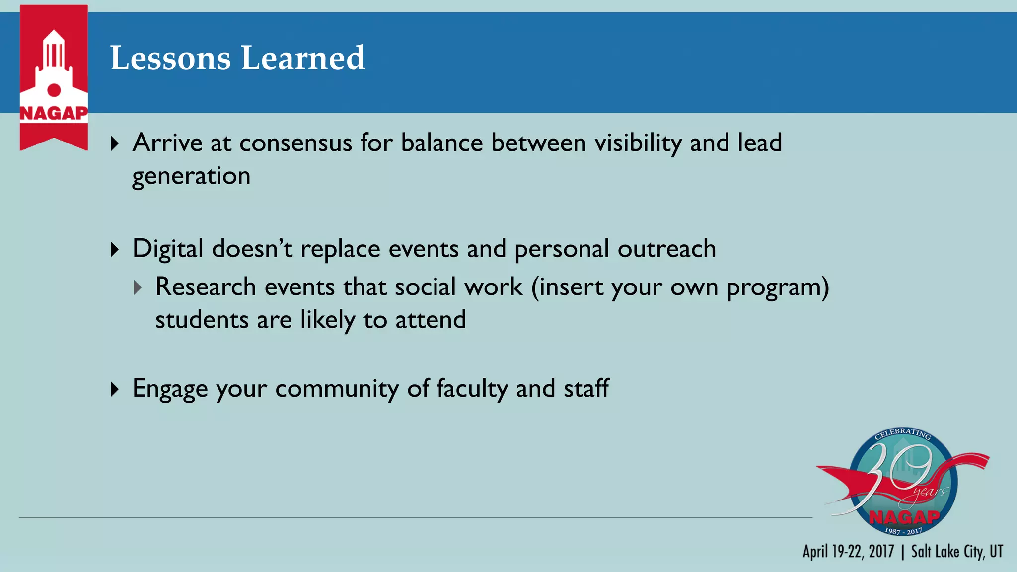 Lessons Learned
} Arrive at consensus for balance between visibility and lead
generation
} Digital doesn’t replace events and personal outreach
} Research events that social work (insert your own program)
students are likely to attend
} Engage your community of faculty and staff
 