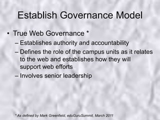 Establish Governance ModelTrue Web Governance *Establishes authority and accountabilityDefines the role of the campus units as it relates to the web and establishes how they will support web effortsInvolves senior leadership* As defined by Mark Greenfield, eduGuruSummit, March 2011