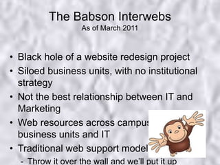 The Babson InterwebsAs of March 2011Black hole of a website redesign projectSiloed business units, with no institutional strategyNot the best relationship between IT and MarketingWeb resources across campus within business units and ITTraditional web support modelThrow it over the wall and we’ll put it up